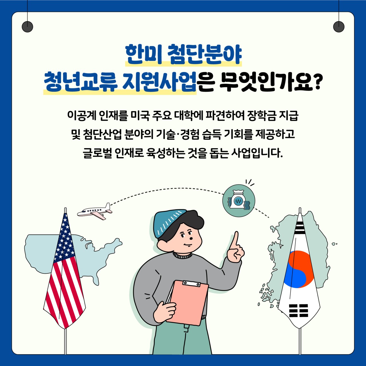 한미 첨단분야 
청년교류 지원사업은 무엇인가요?

이공계인재를 미국 주요 대학에 파견하여 장학금 지급 및 첨단산업 분야의 기술 경험 습득 기회를 제공하고 글로벌 이재로 육성하는 것을 돕는 사업입니다.
