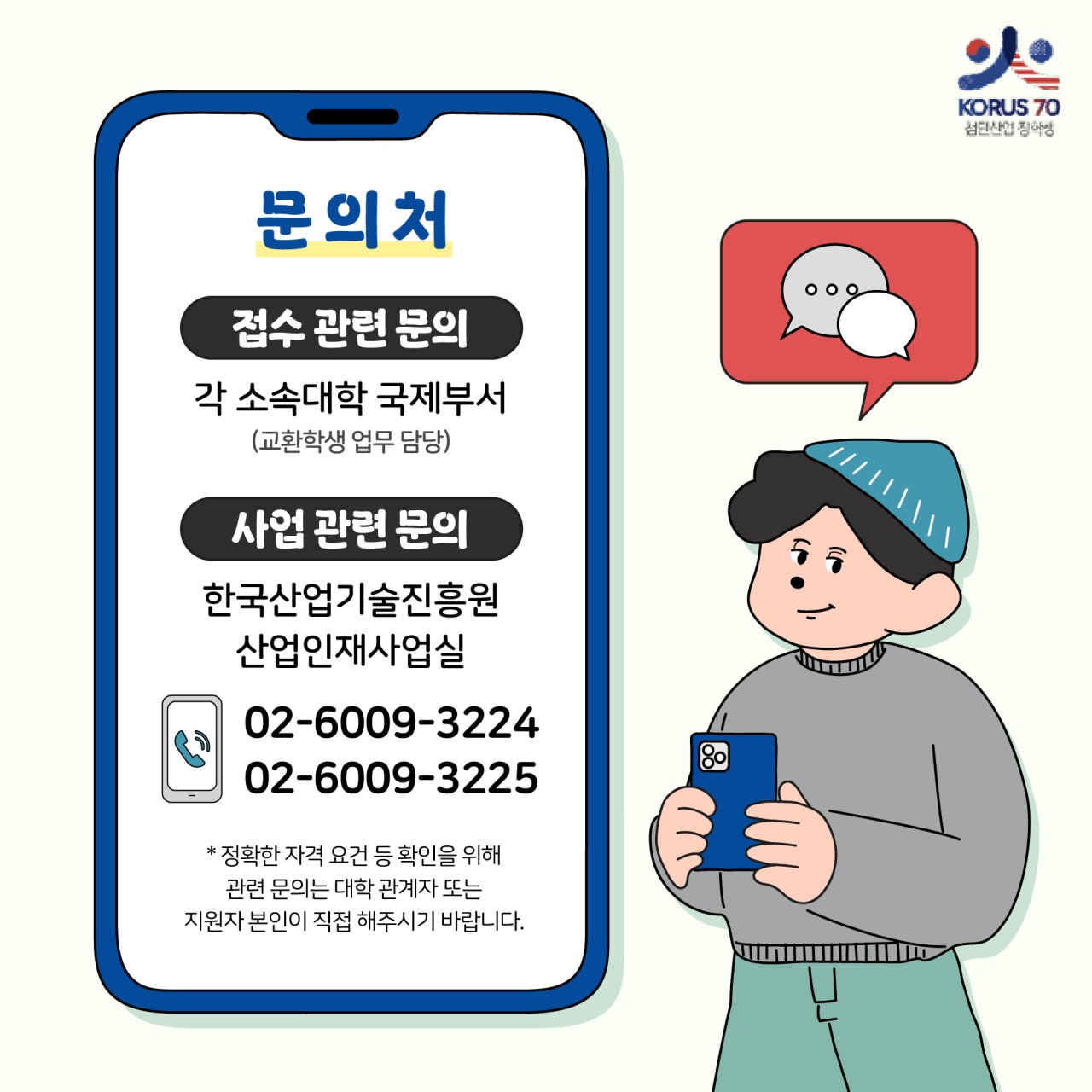 KORUS70 첨단산업 장학생

문의처

접수 관련 문의 
각 소속대학 국제부서(교환학생 업무 담당)

사업 관련 문의
한국산업기술진흥원 산업인재사업실
02-6009-3224
02-6009-3225
*정확한 자격 요건 등 확인을 위해 관련 문의는 대학 관계자 또는 지원자 본인이 직접해주시기 바랍니다.