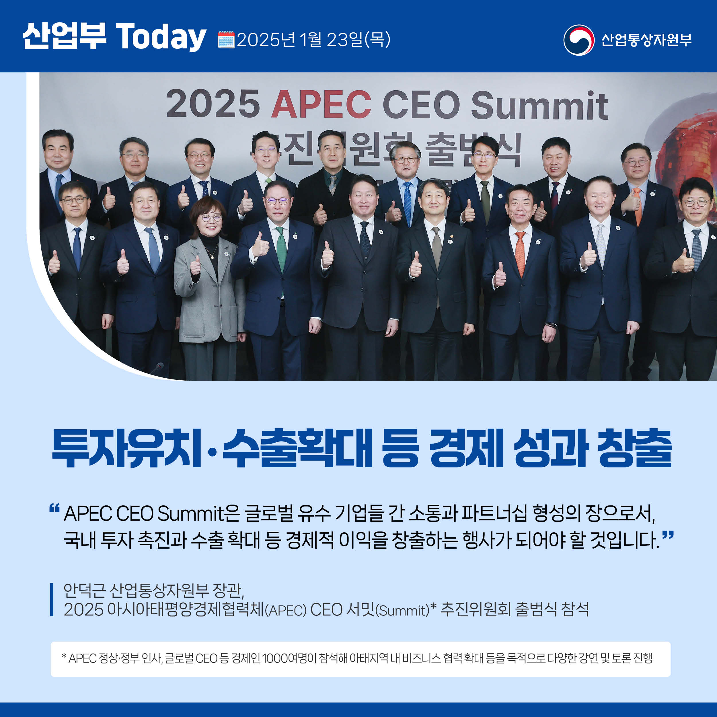 산업부 Today 2025년 1월 23일(목) 산업통상자원부

투자유치‧수출확대 등 경제 성과 창출

“APEC CEO Summit은 글로벌 유수 기업들 간 소통과 파트너십 형성의 장으로서, 국내 투자 촉진과 수출 확대 등 경제적 이익을 창출하는 행사가 되어야 할 것입니다.”

안덕근 산업통상자원부 장관,  2025 아시아태평양경제협력체(APEC) CEO 서밋(Summit)* 추진위원회 출범식 참석

* APEC 정상·정부 인사, 글로벌 CEO 등 경제인 1000여명이 참석해 아태지역 내 비즈니스 협력 확대 등을 목적으로 다양한 강연 및 토론 진행