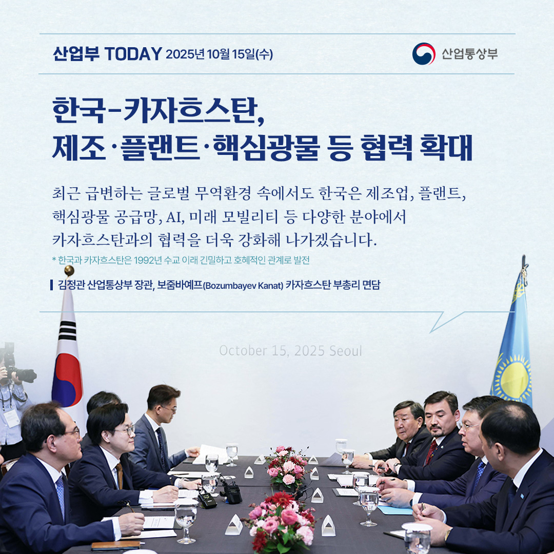 [한국-카자흐스탄, 제조‧플랜트‧핵심광물 등 협력 확대]

“최근 급변하는 글로벌 무역환경 속에서도 한국은 제조업, 플랜트, 핵심광물 공급망, AI, 미래 모빌리티 등 다양한 분야에서 카자흐스탄과의 협력을 더욱 강화해 나가겠습니다. “

김정관 산업통상부 장관, 보줌바예프(Bozumbayev Kanat) 카자흐스탄 부총리 면담
* 한국과 카자흐스탄은 1992년 수교 이래 긴밀하고 호혜적인 관계로 발전