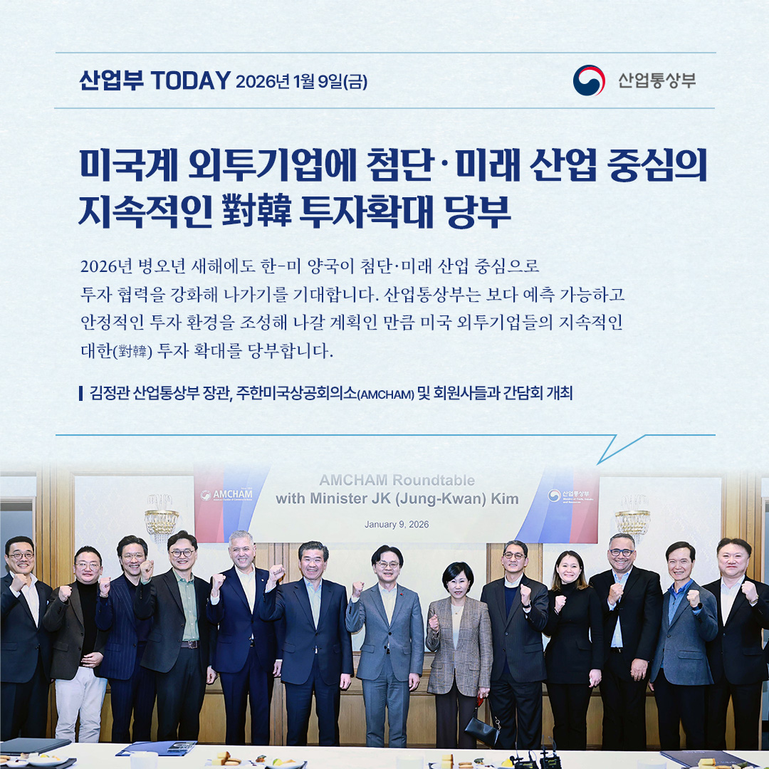 미국계 외투기업에 첨단‧미래 산업 중심의
지속적인 對韓 투자확대 당부

2026년 병오년 새해에도 한-미 양국이 첨단·미래 산업 중심으로 투자 협력을 강화해 나가기를 기대합니다. 산업통상부는 보다 예측 가능하고 안정적인 투자 환경을 조성해 나갈 계획인 만큼 미국 외투기업들의 지속적인 대한(對韓) 투자 확대를 당부합니다.

김정관 산업통상부 장관, 주한미국상공회의소(AMCHAM) 및 회원사들과 간담회 개최