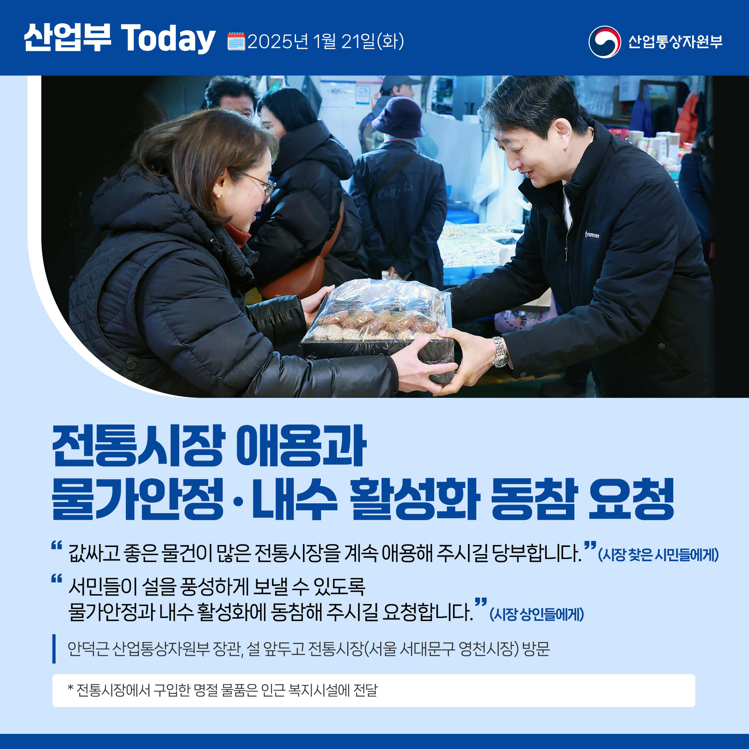 전통시장 애용’과 ‘물가안정‧내수 활성화 동참 요청

“값싸고 좋은 물건이 많은 전통시장을 계속 애용해 주시길 당부합니다.”(시장 찾은 시민들에게)

“서민들이 설을 풍성하게 보낼 수 있도록 물가안정과 내수 활성화에 동참해 주시길 요청합니다.”(시장 상인들에게)

안덕근 산업통상자원부 장관, 설 앞두고 전통시장(서울 서대문구 영천시장) 방문

* 전통시장에서 구입한 명절 물품은 인근 복지시설에 전달