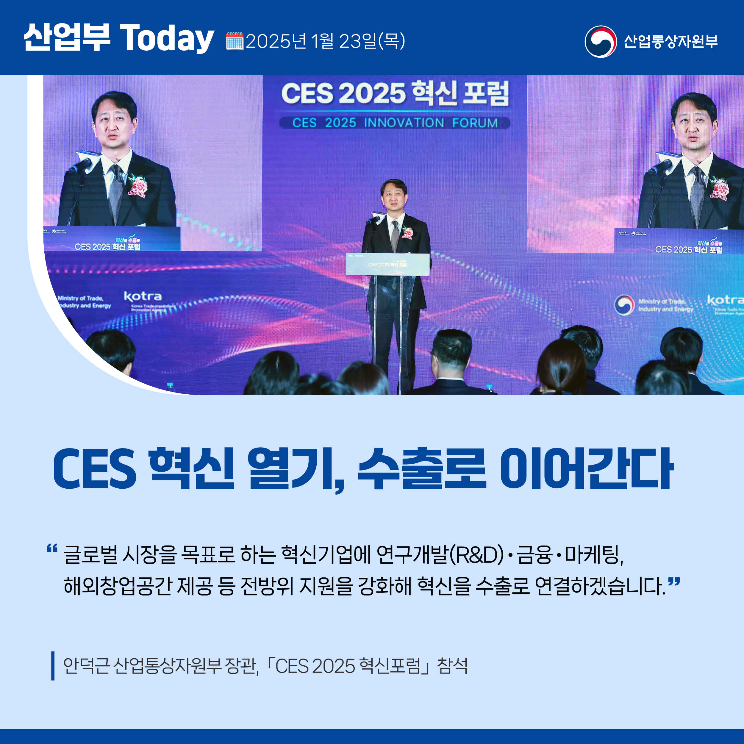 산업부 Today 2025년 1월 23일(목) 산업통상자원부

CES 혁신 열기, 수출로 이어간다

“글로벌 시장을 목표로 하는 혁신기업에 연구개발(R&D)‧금융‧마케팅, 해외창업공간 제공 등 전방위 지원을 강화해 혁신을 수출로 연결하겠습니다.”

안덕근 산업통상자원부 장관, 「CES 2025 혁신포럼」 참석