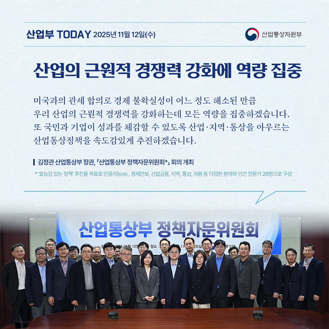 [산업의 근원적 경쟁력 강화에 역량 집중]

“미국과의 관세 합의로 경제 불확실성이 어느 정도 해소된 만큼 우리 산업의 근원적 경쟁력을 강화하는데 모든 역량을 집중하겠습니다. 또 국민과 기업이 성과를 체감할 수 있도록 산업·지역·통상을 아우르는 산업통상정책을 속도감있게 추진하겠습니다.”

김정관 산업통상부 장관, 「산업통상부 정책자문위원회*」 회의 개최

* ‘효능감 있는 정책’ 추진을 목표로 인공지능(AI) , 경제안보, 산업금융, 지역, 통상, 자원 등 다양한 분야의 민간 전문가 26명으로 구성
