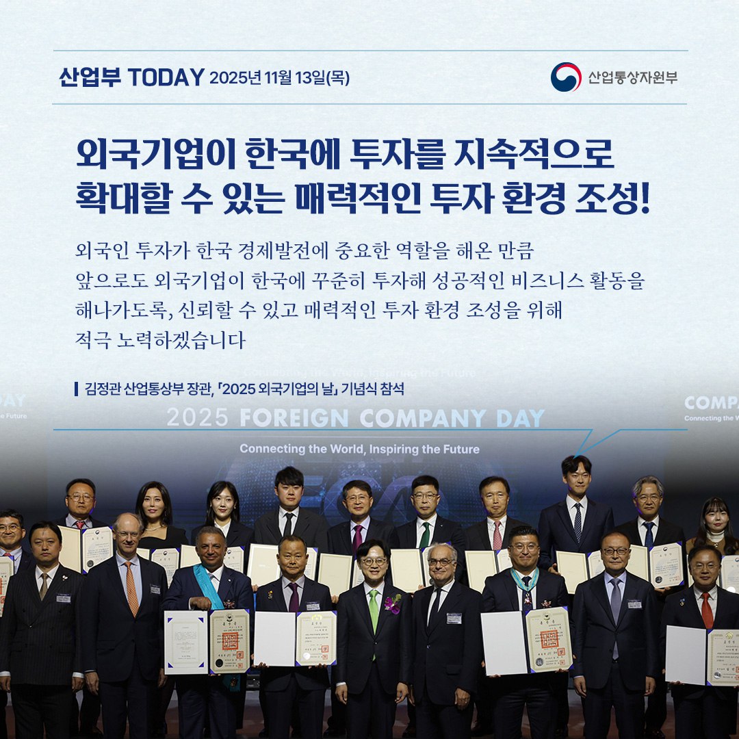 외국기업이 한국에 투자를 지속적으로 확대할 수 있는 매력적인 투자 환경 조성!

“외국인 투자가 한국 경제발전에 중요한 역할을 해온 만큼,
앞으로도 외국기업이 한국에 꾸준히 투자해 성공적인 비즈니스 활동을
해나가도록, 신뢰할 수 있고 매력적인 투자 환경 조성을 위해
적극 노력하겠습니다.”

김정관 산업통상부 장관, 「2025 외국기업의 날」 기념식 참석