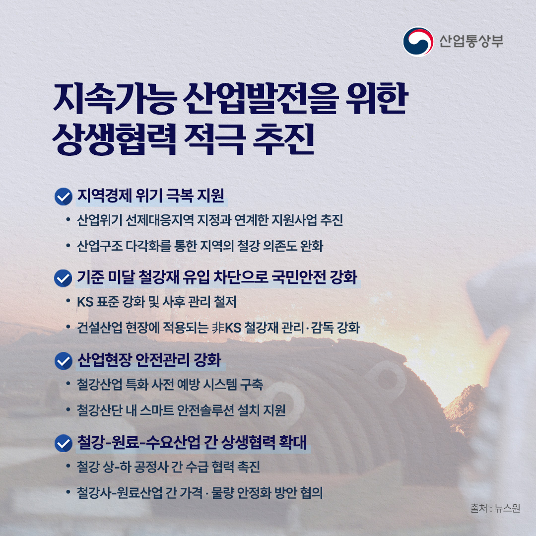 지속가능 산업발전을 위한 상생협력 적극 추진

√ 지역경제 위기 극복 지원
- 산업위기 선제대응지역 지정과 연계한 지원사업 추진
- 산업구조 다각화를 통한 지역의 철강 의존도 완화

√ 기준 미달 철강재 유입 차단으로 국민안전 강화
- KS 표준 강화 및 사후 관리 철저
- 건설산업 현장에 적용되는 非KS 철강재 관리‧감독 강화

√ 산업현장 안전관리 강화
- 철강산업 특화 사전 예방 시스템 구축
- 철강산단 내 스마트 안전솔루션 설치 지원

√ 철강-원료-수요산업 간 상생협력 확대
- 철강 상-하 공정사 간 수급 협력 촉진
- 철강사-원료산업 간 가격‧물량 안정화 방안 협의