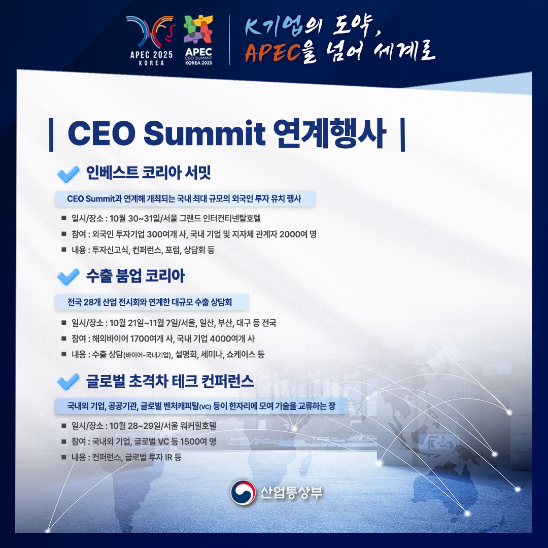 CEO Summit 연계행사

[인베스트 코리아 서밋]

CEO Summit과 연계해 개최되는 국내 최대 규모의 외국인 투자 유치 행사

√ 일시/장소 : 10월 30~31일/서울 그랜드 인터컨티넨탈호텔
√ 참여 : 외국인 투자기업 300여개 사, 국내 기업 및 지자체 관계자 2000여 명
√ 내용 : 투자신고식, 컨퍼런스, 포럼, 상담회 등

[수출 붐업 코리아]

전국 28개 산업 전시회와 연계한 대규모 수출 상담회

√ 일시/장소 : 10월 21일~11월 7일/서울, 일산, 부산, 대구 등 전국
√ 참여 : 해외바이어 1700여개 사, 국내 기업 4000여개 사
√ 내용 : 수출 상담(바이어-국내기업), 설명회, 세미나, 쇼케이스 등

[글로벌 초격차 테크 컨퍼런스]

국내외 기업, 공공기관, 글로벌 벤처캐피탈(VC) 등이 한자리에 모여 기술을 교류하는 장

√ 일시/장소 : 10월 28~29일/서울 워커힐호텔
√ 참여 : 국내외 기업, 글로벌 VC 등 1500여 명
√ 내용 : 컨퍼런스, 글로벌 투자 IR 등