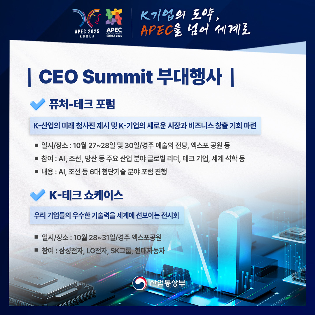 CEO Summit 부대행사

[퓨처-테크 포럼]

K-산업의 미래 청사진 제시 및 K-기업의 새로운 시장과 비즈니스 창출 기회 마련

√ 일시/장소 : 10월 27~28일 및 30일/경주 예술의 전당, 엑스포 공원 등
√ 참여 : AI, 조선, 방산 등 주요 산업 분야 글로벌 리더, 테크 기업, 세계 석학 등
√ 내용 : AI, 조선 등 6대 첨단기술 분야 포럼 진행

[ K-테크 쇼케이스]

우리 기업들의 우수한 기술력을 세계에 선보이는 전시회

√ 일시/장소 : 10월 28~31일/경주 엑스포공원
√ 참여 : 삼성전자, LG전자, SK그룹, 현대자동차

