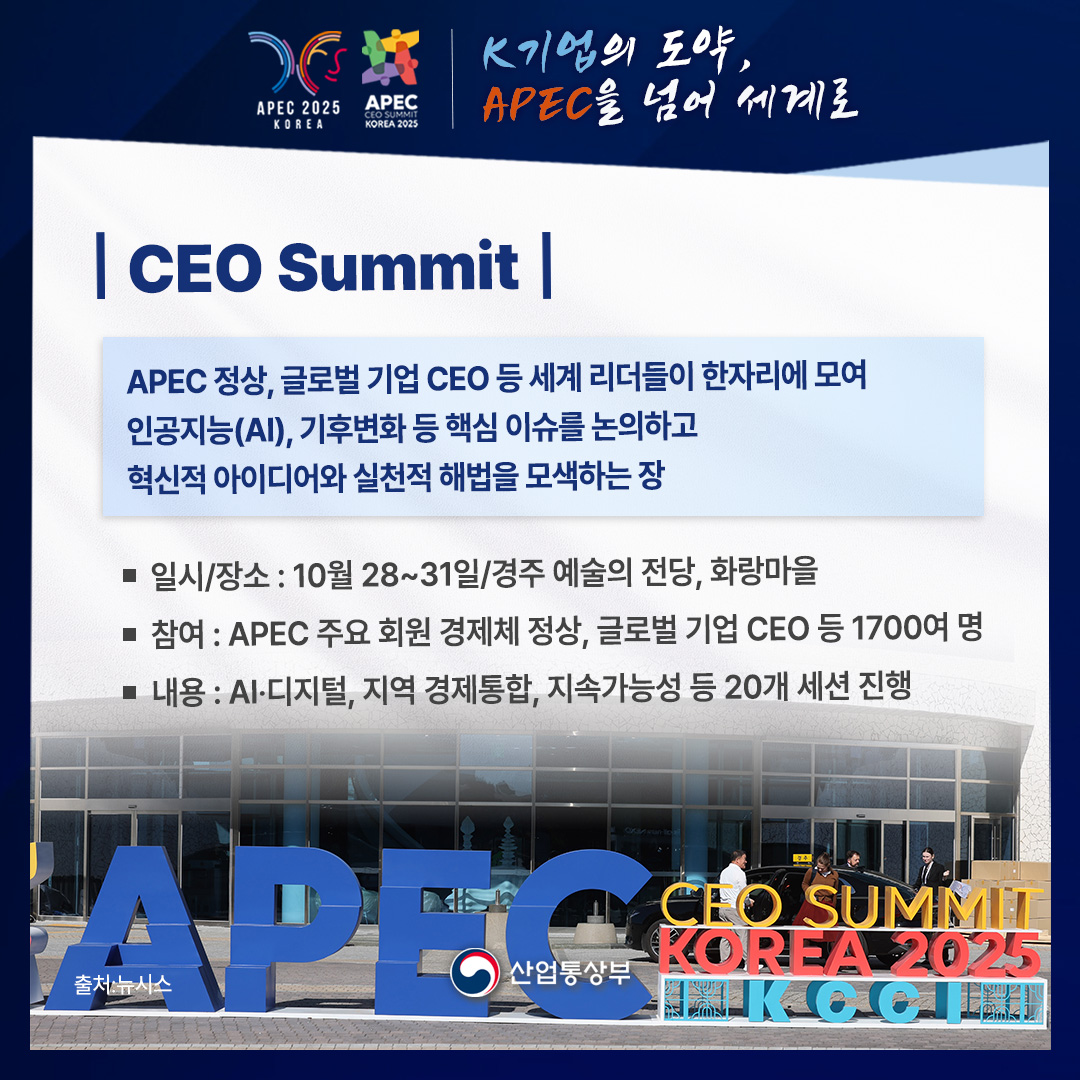 CEO Summit

APEC 회원 경제체 정상, 글로벌 CEO 등 세계 리더들이 한자리에 모여
인공지능(AI), 기후변화 등 핵심 이슈를 논의하고
혁신적 아이디어와 실천적 해법을 모색하는 장

√ 일시/장소 : 10월 28~31일/경주 예술의 전당, 화랑마을
√ 참여 : APEC 주요 회원 경제체 정상, 글로벌 기업 CEO 등 1700여 명
√ 내용 : AI, 디지털, 지역 경제통합, 지속가능성 20개 세션 진행

