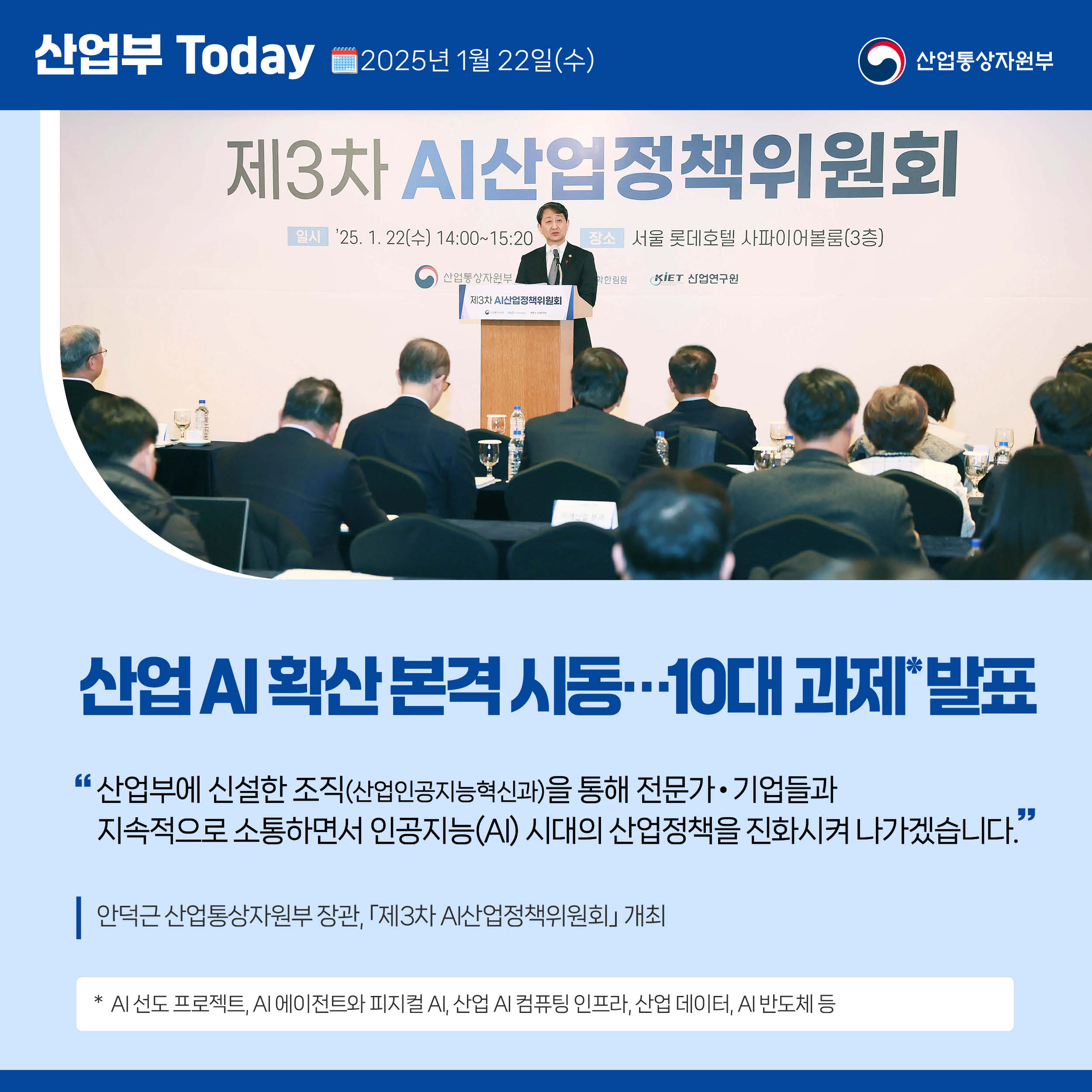 산업부 Today 2025년 1월 22일(수) 산업통상자원부

산업 AI 확산 본격 시동…10대 과제 발표

“산업부에 신설한 조직(산업인공지능혁신과)을 통해 전문가‧기업들과 지속적으로 소통하면서 인공지능(AI) 시대의 산업정책을 진화시켜 나가겠습니다.”

안덕근 산업통상자원부 장관, ｢제3차 AI산업정책위원회｣ 개최

* AI 선도 프로젝트, AI 에이전트와 피지컬 AI, 산업 AI 컴퓨팅 인프라, 산업 데이터, AI 반도체 등 