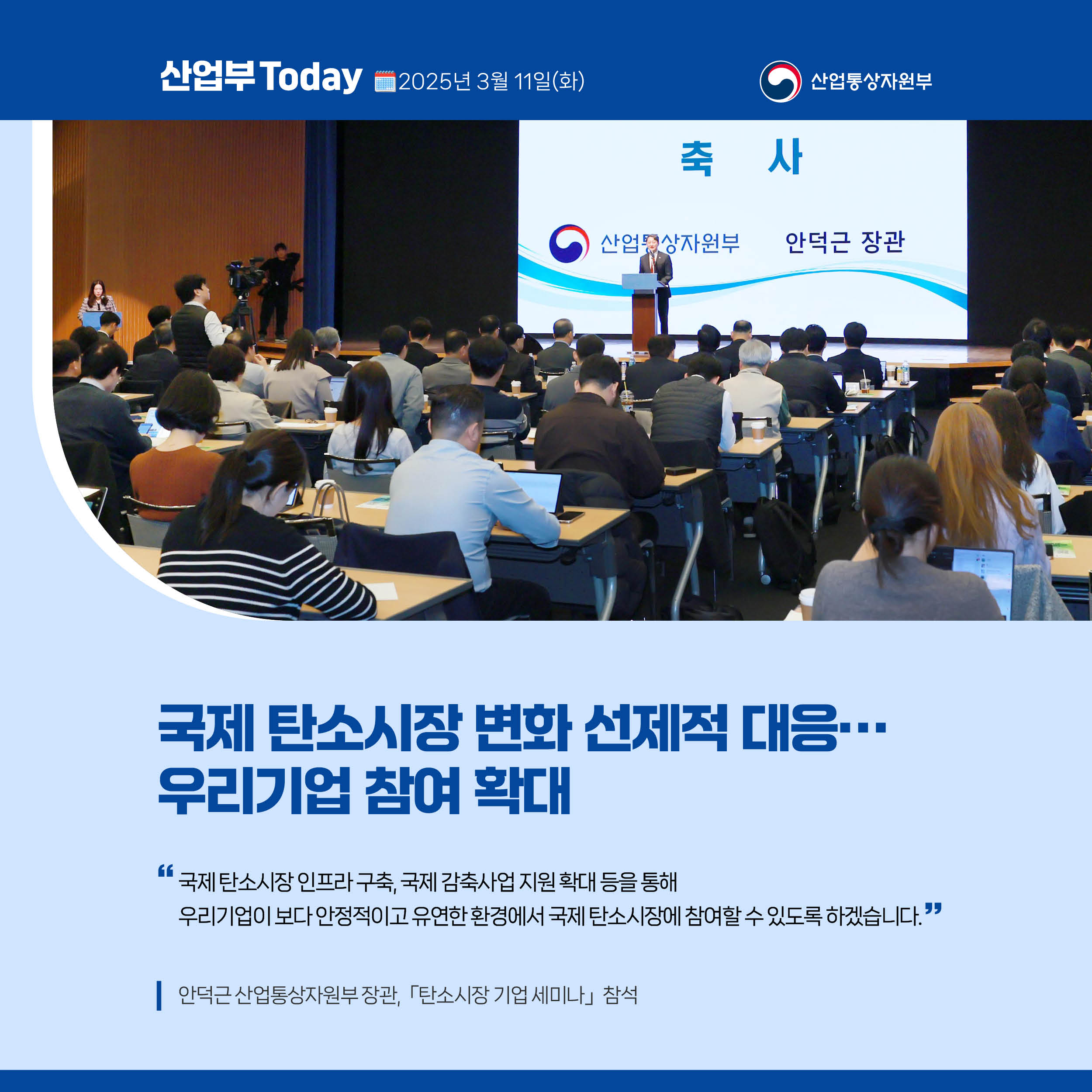 산업부 Today 2025년 3월 11일(화) 산업통상자원부

국제 탄소시장 변화 선제적 대응…우리기업 참여 확대

국제 탄소시장 인프라 구축, 국제 감축사업 지원 확대 등을 통해 우리기업이 보다 안정적이고 유연한 환경에서 국제 탄소시장에 참여할 수 있도록 하겠습니다.”

안덕근 산업통상자원부 장관, 「탄소시장 기업 세미나｣ 참석