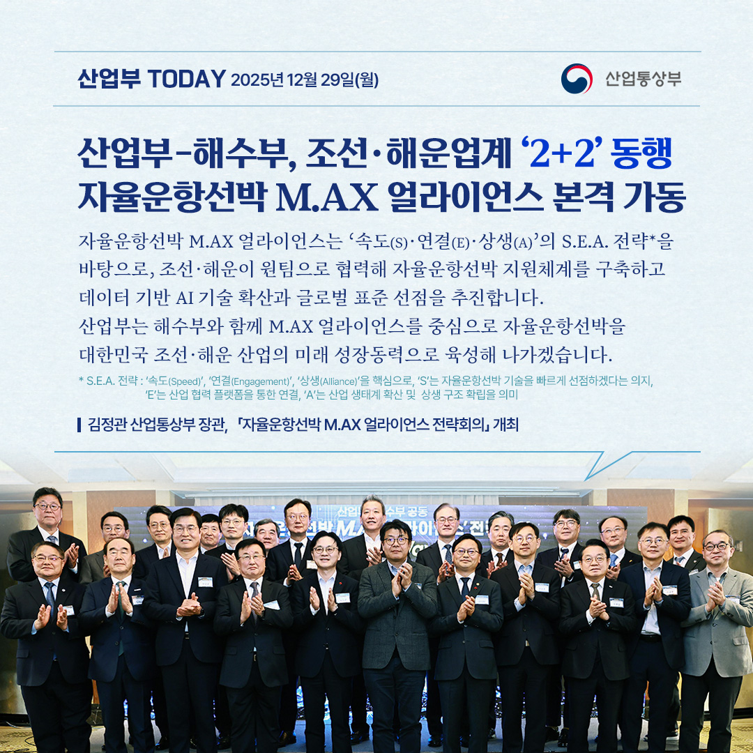 산업부-해수부, 조선·해운업계 ‘2+2’ 동행
자율운항선박 M.AX 얼라이언스 본격 가동


“자율운항선박 M.AX 얼라이언스는 ‘속도(S)·연결(E)·상생(A)’의 S.E.A. 전략*을 바탕으로, 조선·해운이 원팀으로 협력해 자율운항선박 지원체계를 구축하고 데이터 기반 AI 기술 확산과 글로벌 표준 선점을 추진합니다. 산업부는 해수부와 함께 M.AX 얼라이언스를 중심으로 자율운항선박을 대한민국 조선·해운 산업의 미래 성장동력으로 육성해 나가겠습니다.”

* S.E.A. 전략 : ‘속도(Speed)’, ‘연결(Engagement)’, ‘상생(Alliance)’을 핵심으로, ‘S’는 자율운항선박 기술을 빠르게 선점하겠다는 의지, 
                         ‘E’는 산업 협력 플랫폼을 통한 연결, ‘A’는 산업 생태계 확산 및  상생 구조 확립을 의미

김정관 산업통상부 장관,   「자율운항선박 M.AX 얼라이언스 전략회의」 개최