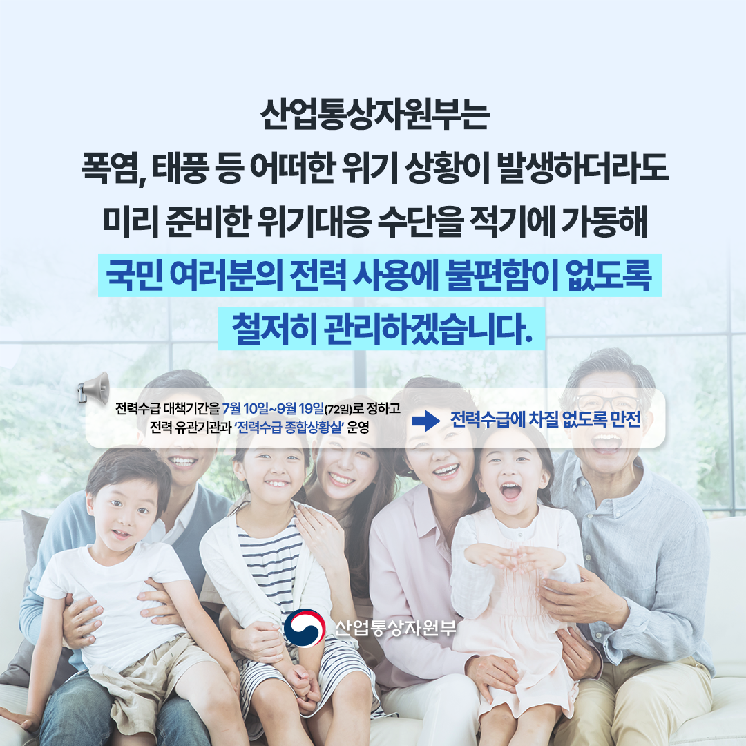 
“산업통상자원부는 폭염, 태풍 등
어떠한 위기 상황이 발생하더라도 미리 준비한 위기대응 수단을 적기에 가동해 국민 여러분의 전력 사용에 불편함이 없도록 철저히 관리하겠습니다.”


※ 전력수급 대책기간을 7월 10일~9월 19일(72일)로 정하고 전력 유관기관과 ‘전력수급
종합상황실’ 운영 ⇒ 전력수급에 차질 없도록 만전