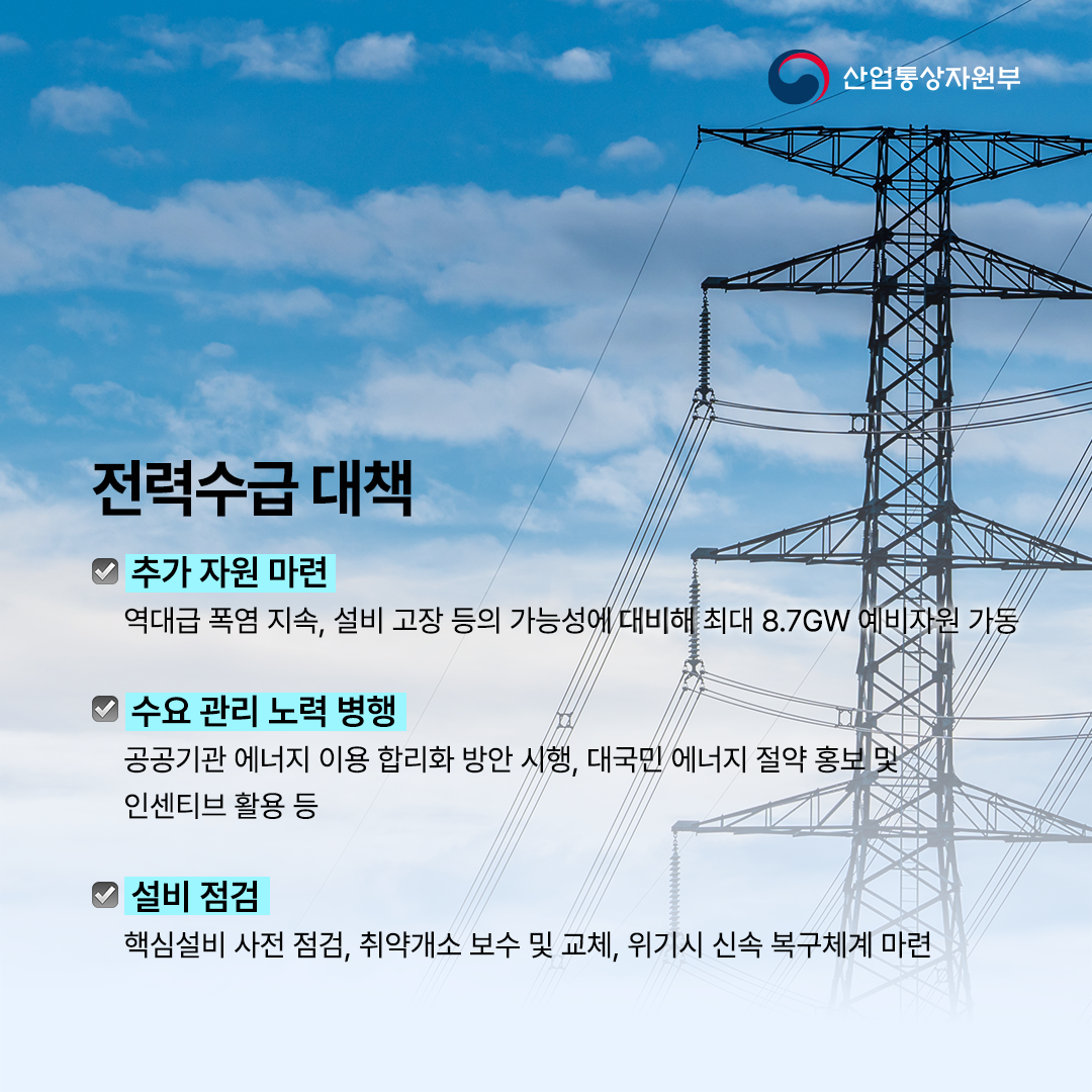 
전력수급 대책


√ 추가 자원
역대급 폭염 지속, 설비 고장 등의 가능성에 대비해 최대 8.7GW 예비자원 가동


√ 수요 관리
공공기관 에너지 이용 합리화 방안 시행, 대국민 에너지 절약 홍보 및 인센티브 활용 등


√ 설비 점검
핵심설비 사전 점검, 취약개소 보수 및 교체, 위기시 신속 복구체계 마련
