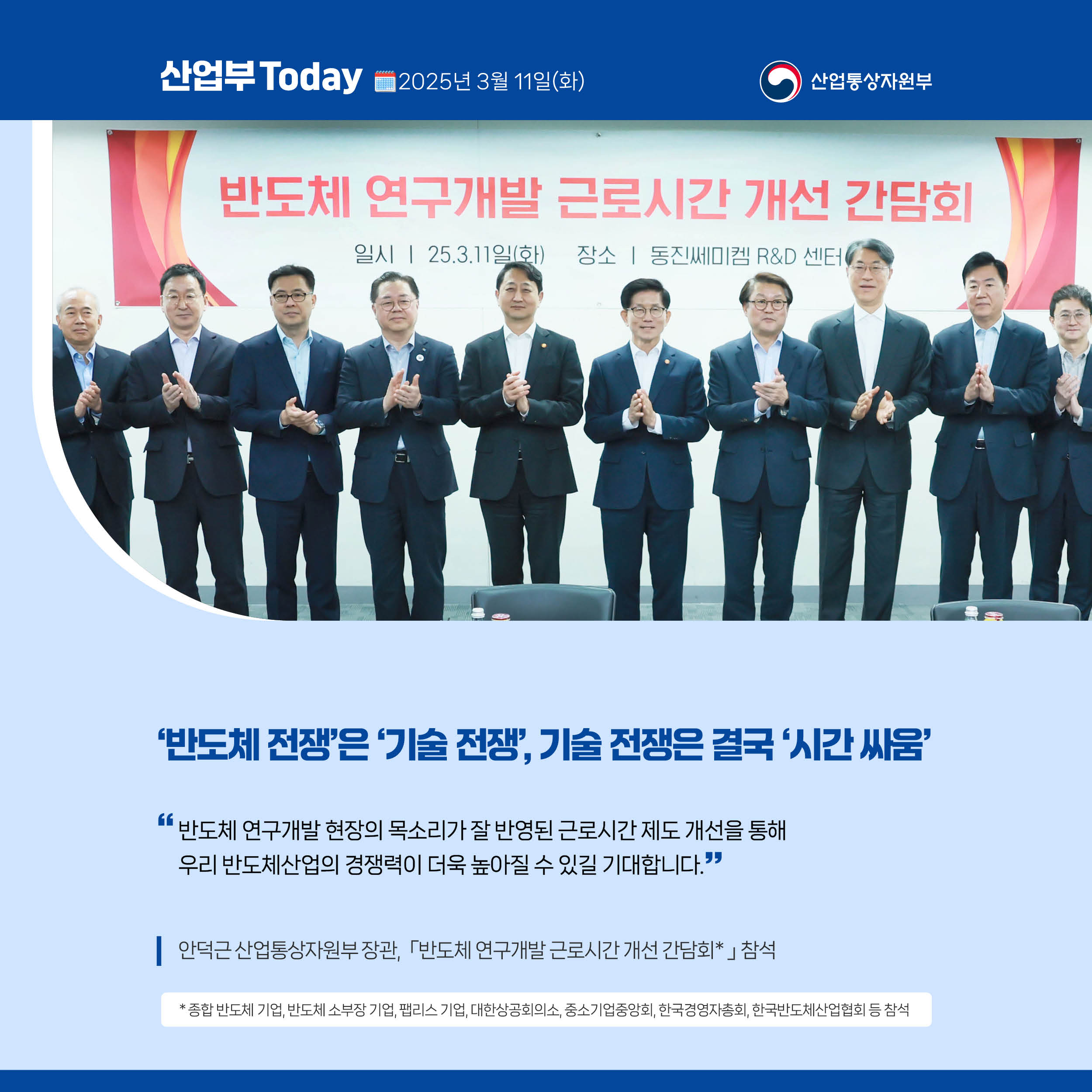 산업부 Today 2025년 3월 11일(화) 산업통상자원부

‘반도체 전쟁’은 ‘기술 전쟁’, 기술 전쟁은 결국 ‘시간 싸움’

“반도체 연구개발 현장의 목소리가 잘 반영된 근로시간 제도 개선을 통해 우리 반도체산업의 경쟁력이 더욱 높아질 수 있길 기대합니다.”

안덕근 산업통상자원부 장관, ｢반도체 연구개발 근로시간 개선 간담회｣* 참석

* 종합 반도체 기업, 반도체 소부장 기업, 팹리스 기업, 대한상공회의소, 중소기업중앙회, 한국경영자총회, 한국반도체산업협회 등 참석