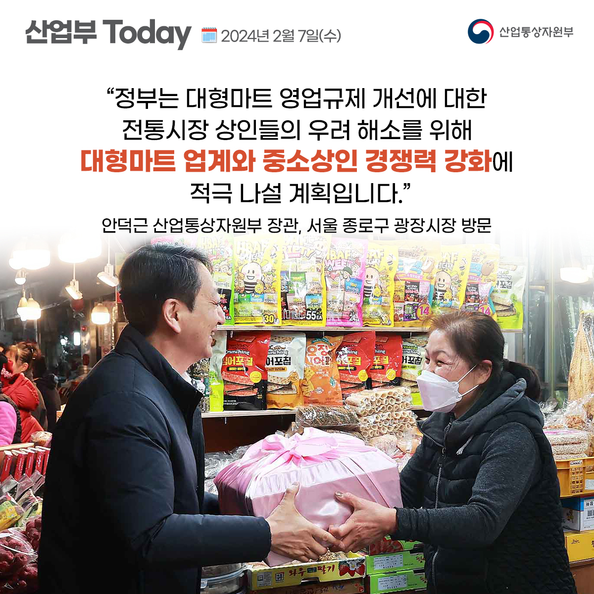 산업부Today 2024년 2월 7일(수) 산업통상자원부 
"정부는 대형마트 영업규제 개선에 대한 전통시장 상인들의 우려 해소를 위해 대형마트 업계와 중소상인 경쟁력 강화에 적극 나설 계획입니다." 안덕근 산업통상자원부 장관, 서울 종로구 광장시장 방문 