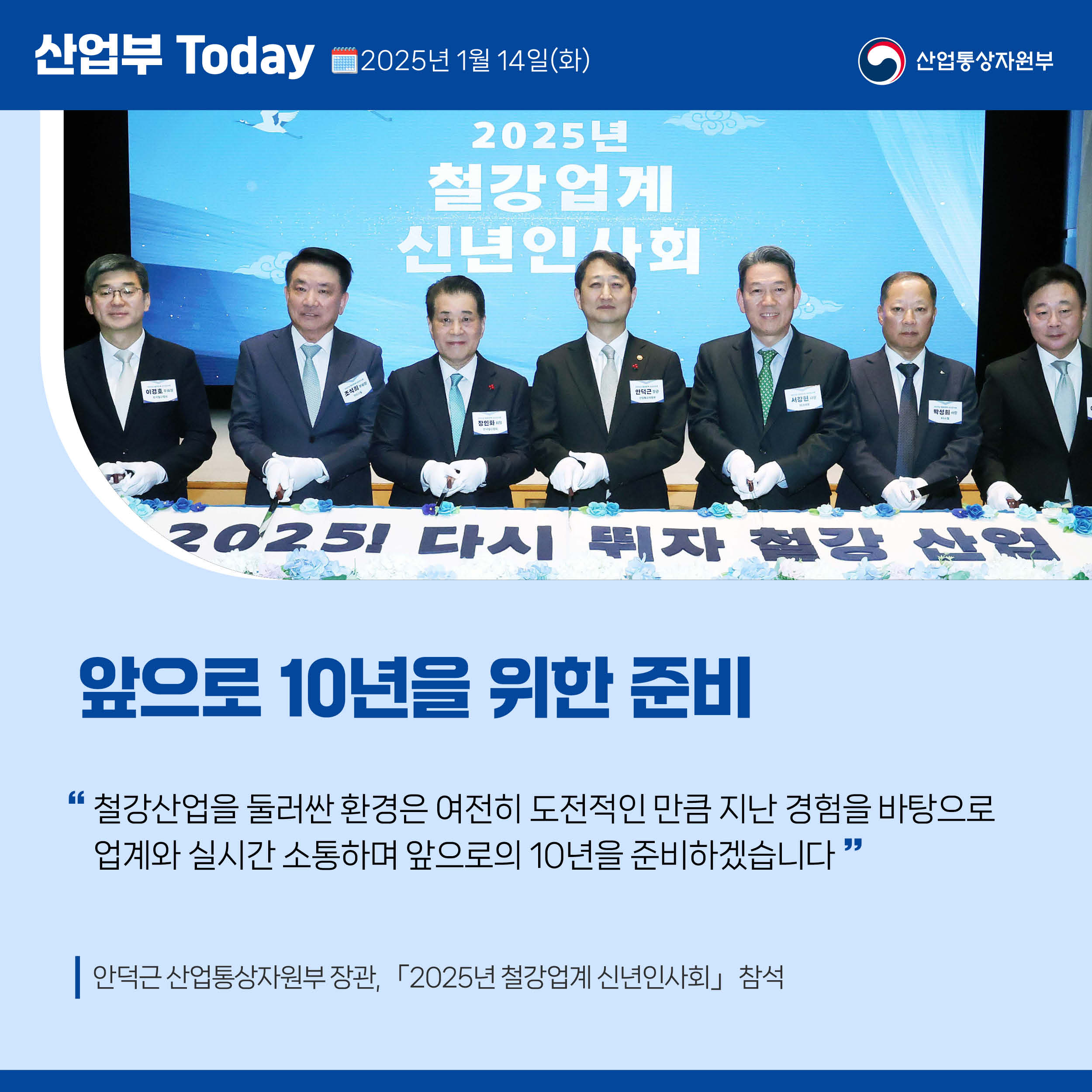 산업부 Today 2025년 1월 15일(목) 산업통상자원부

앞으로 10년을 위한 준비

“철강산업을 둘러싼 환경은 여전히 도전적인 만큼 지난 경험을 바탕으로 업계와 실시간 소통하며 앞으로의 10년을 준비하겠습니다.”

안덕근 산업통상자원부 장관, 「2025년 철강업계 신년인사회」 참석