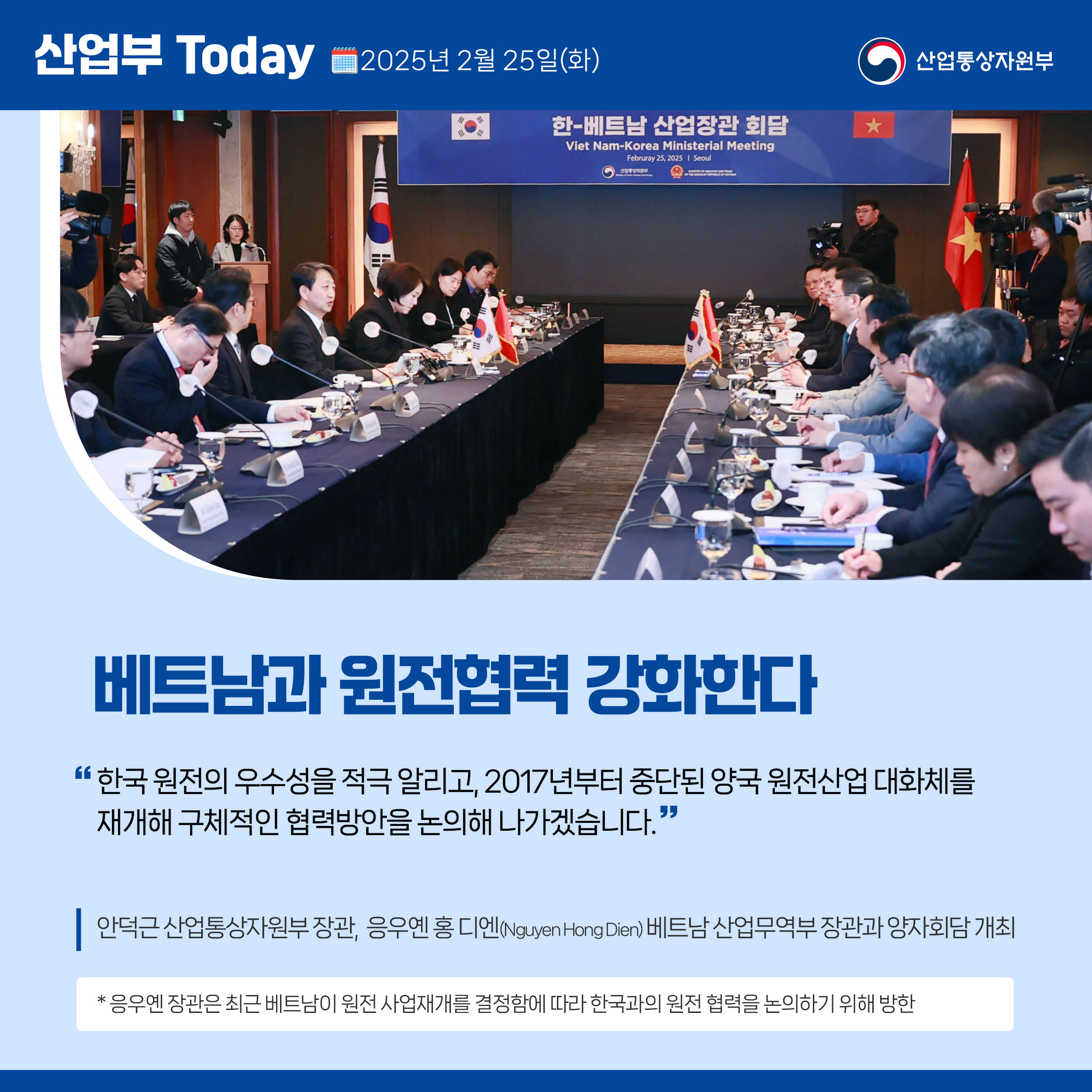 산업부 Today 2025년 2월 25일(화) 산업통상자원부

베트남과 원전협력 강화한다

“한국 원전의 우수성을 적극 알리고, 2017년부터 중단된 양국 원전산업 대화체를 재개해 구체적인 협력방안을 논의해 나가겠습니다.”

안덕근 산업통상자원부 장관,  응우옌 홍 디엔(Nguyen Hong Dien) 베트남 산업무역부 장관과 양자회담 개최

* 응우옌 장관은 최근 베트남이 원전 사업재개를 결정함에 따라 한국과의 원전 협력을 논의하기 위해 방한
