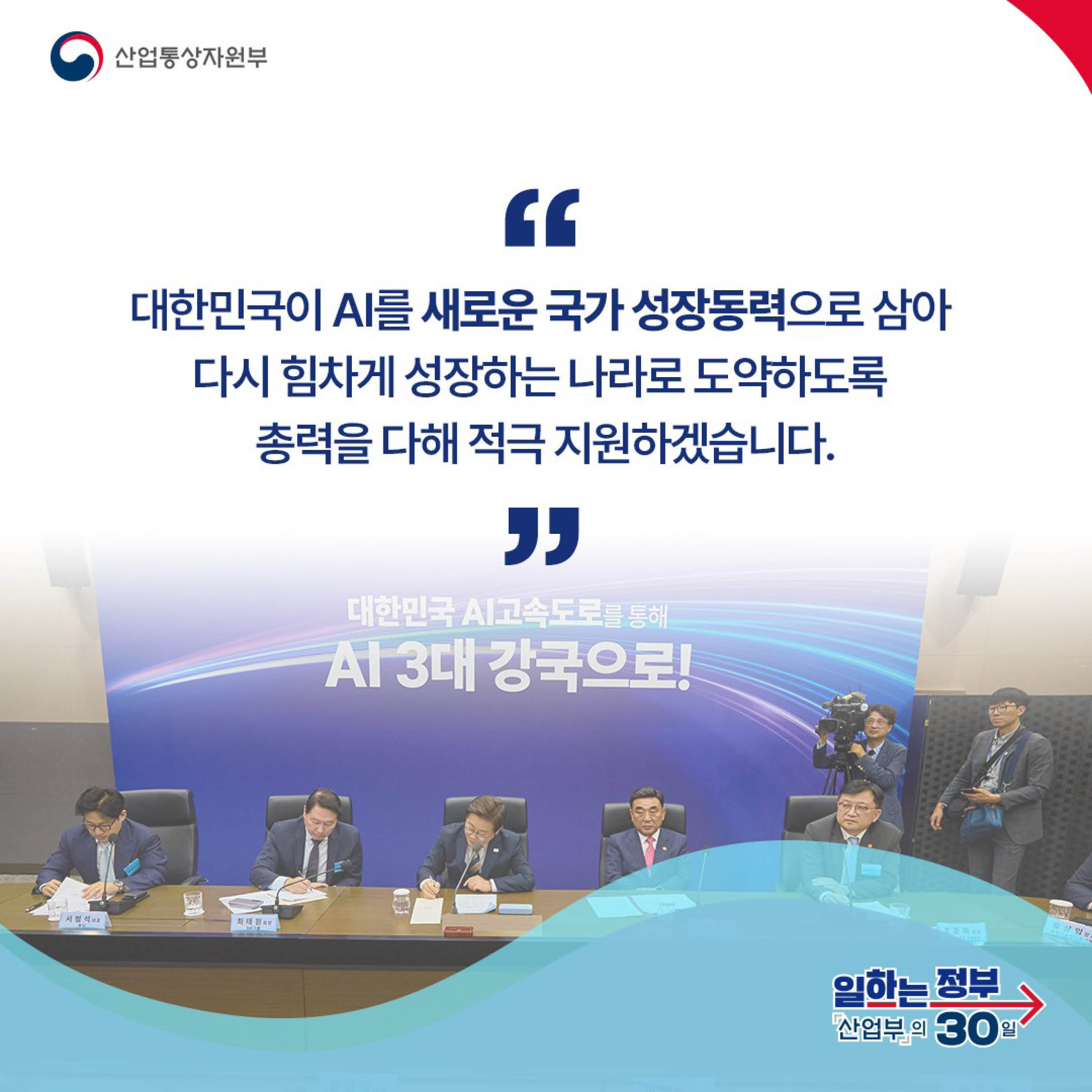 산업통상자원부

“대한민국이 AI를 새로운 국가 성장동력으로 삼아 다시 힘차게 성장하는 나라로 도약하도록 총력을 다해 적극 지원하겠습니다.“

일하는 정부 산업부의 30일
