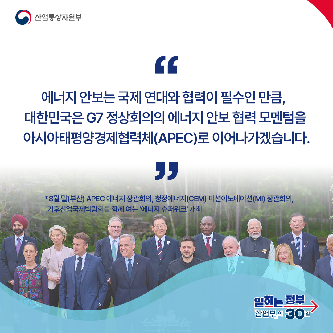 에너지 안보는 국제 연대와 협력이 필수인 만큼, 대한민국은 G7 정상회의의 에너지 안보 협력 모멘텀을 아시아태평양경제협력체(APEC)로 이어나가겠습니다.
*8월 말(부산) APEC 에너지 장관회의, 청정에너지(CEM)·미션이노베이션(MI) 장관회의, 기후산업국제박람회를 함께 여는 ‘에너지 슈퍼위크’ 개최