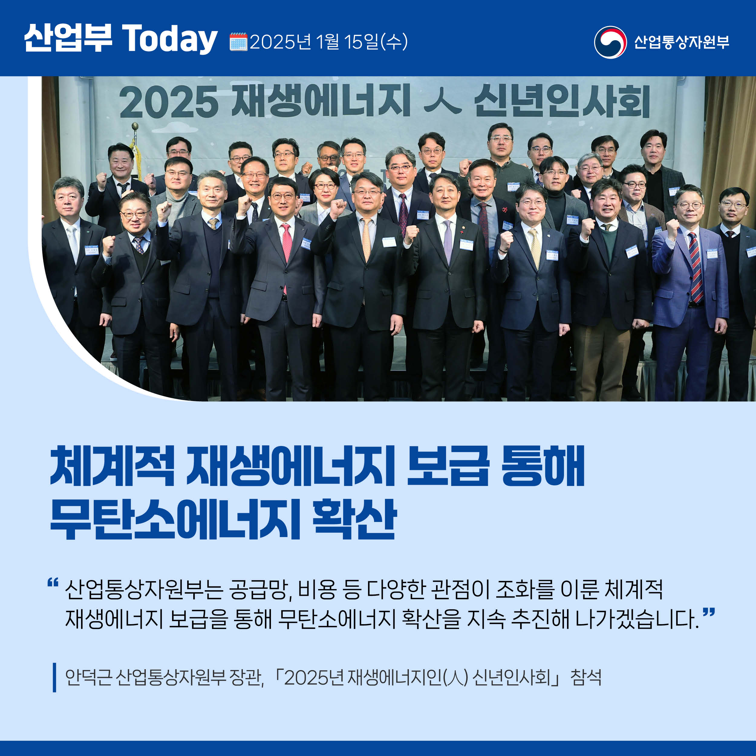 산업부 Today 2025년 1월 15일(목) 산업통상자원부

체계적 재생에너지 보급 통해 무탄소에너지 확산

“산업통상자원부는 공급망, 비용 등 다양한 관점이 조화를 이룬 체계적 재생에너지 보급을 통해 무탄소에너지 확산을 지속 추진해 나가겠습니다.”

안덕근 산업통상자원부 장관, 「2025년 재생에너지인(人) 신년인사회」 참석