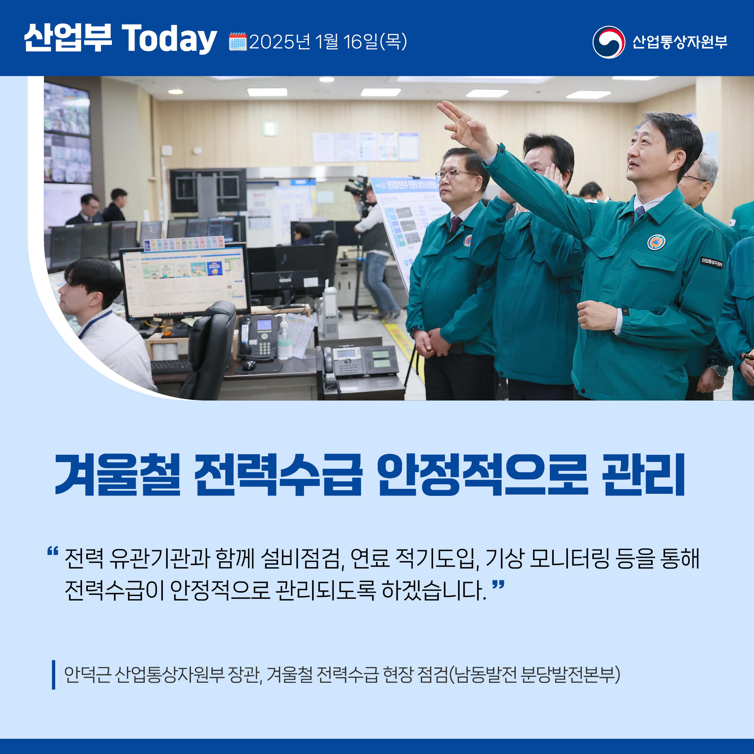 산업부 Today 2025년 1월 16일(목) 산업통상자원부

겨울철 전력수급 안정적으로 관리

“전력 유관기관과 함께 설비점검, 연료 적기도입, 기상 모니터링 등을 통해 전력수급이 안정적으로 관리되도록 하겠습니다.”

안덕근 산업통상자원부 장관, 겨울철 전력수급 현장 점검(남동발전 분당발전본부)